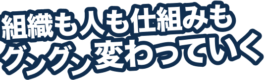 組織も人も仕組みもグングン変わっていく